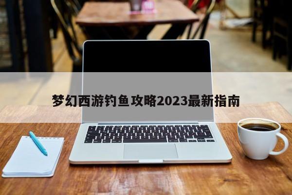 梦幻西游钓鱼攻略2023最新指南-第1张图片-13636下载